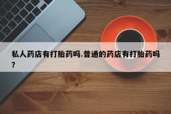 流产药在线购买微信私人药店有打胎药吗.普通的药店有打胎药吗？