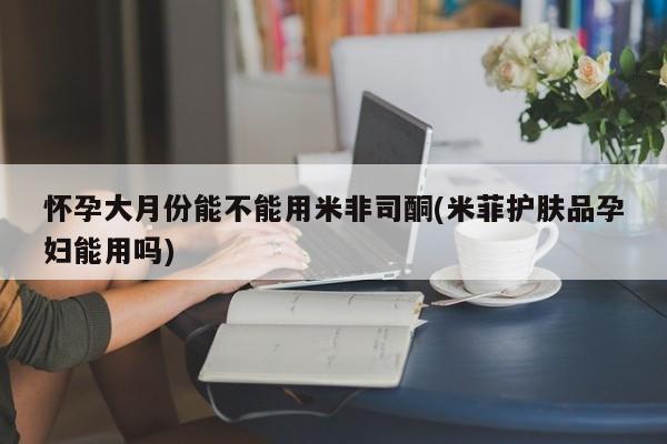 流产药在线购买微信怀孕大月份能不能用米非司酮(米菲护肤品孕妇能用吗)