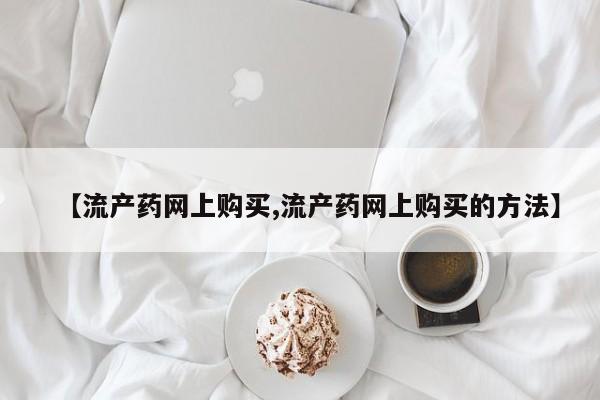 流产药在线购买微信【流产药网上购买,流产药网上购买的方法】