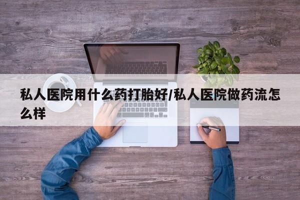 流产药在线购买微信私人医院用什么药打胎好/私人医院做药流怎么样