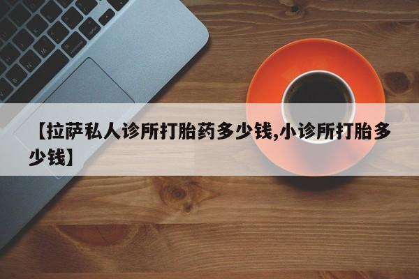 流产药在线购买微信【拉萨私人诊所打胎药多少钱,小诊所打胎多少钱】