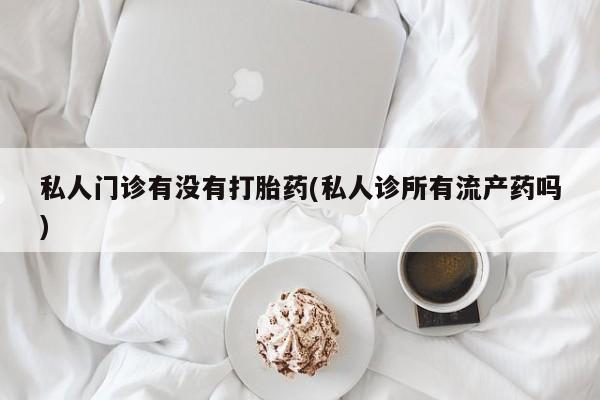 流产药在线购买微信私人门诊有没有打胎药(私人诊所有流产药吗)