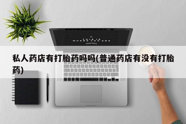 流产药在线购买微信私人药店有打胎药吗吗(普通药店有没有打胎药)