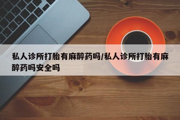 流产药在线购买微信私人诊所打胎有麻醉药吗/私人诊所打胎有麻醉药吗安全吗